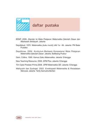 matematika untuk sd/mi kelas I
BSNP. 2006. Standar Isi Mata Pelajaran Matematika Sekolah Dasar dan
Madrasah Ibtidaiyah. Jakarta
Depdikbud. 1975. Matematika (buku murid) Jilid 1a - 6b. Jakarta: PN Balai
Pustaka
Depdiknas. 2004. Kurikulum Berbasis Kompetensi Mata Pelajaran
Matematika Sekolah Dasar. Jakarta: Balitbang Puskur
Gem, Collins. 1995. Kamus Saku Matematika. Jakarta: Erlangga
New Teaching Resource. 2008. SPM Plus. Jakarta: Erlangga
Tim Cipta Prestasi Prima.2008. SPM Matematika SD. Jakarta: Erlangga
Wahyudin dan Sudrajat. 2003. Ensiklopedi Matematika  Peradaban
Manusia. Jakarta: Tarity Samudra Berlian
daftar pustaka
 
