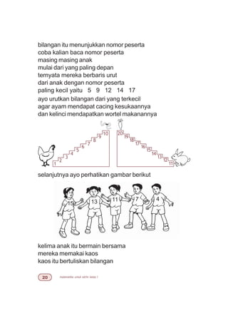 matematika untuk sd/mi kelas I
bilangan itu menunjukkan nomor peserta
coba kalian baca nomor peserta
masing masing anak
mulai dari yang paling depan
ternyata mereka berbaris urut
dari anak dengan nomor peserta
paling kecil yaitu 5 9 12 14 17
ayo urutkan bilangan dari yang terkecil
agar ayam mendapat cacing kesukaannya
dan kelinci mendapatkan wortel makanannya
selanjutnya ayo perhatikan gambar berikut
15 13 11 7 4
kelima anak itu bermain bersama
mereka memakai kaos
kaos itu bertuliskan bilangan
1
2
3
4
5
6
7
8
9
10 20
19
18
17
16
15
14
13
12
11
 