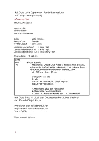 Matematika
untuk SD/MI Kelas I
Disusun oleh:
Irwan Susanto
Maharani Kartika Sari
Editor : Joko Hartono
Design Cover : Desteka
Setting/Layout : Lusi Astitik
Jenis dan ukuran huruf : Arial 16 pt
Jenis dan berat kertas isi : HVS 70 gr
Jenis dan berat kertas kulit : Art Carton 210 gr
Ukuran buku: 17,6 x 25 cm
Hak Cipta pada Departemen Pendidikan Nasional
Dilindungi Undang-Undang
Diterbitkan oleh Pusat Perbukuan
Departemen Pendidikan Nasional
Tahun 2009
Diperbanyak oleh ....
Hak Cipta Buku ini dibeli oleh Departemen Pendidikan Nasional
dari Penerbit Teguh Karya
372.7
IRW IRWAN Susanto
m Matematika: Untuk SD/MI Kelas I / disusun, Irwan Susanto,
Maharani Kartika Sari ; editor, Joko Hartono. — Jakarta : Pusat
Perbukuan, Departemen Pendidikan Nasional, 2009.
vii, 202 hlm. : ilus. ; 25 cm.
Bibliografi : hlm. 200
Indeks
ISBN 978-979-068-528-4 (no jld lengkap)
ISBN 978-979-068-531-4
1.Matematika-Studi dan Pengajaran
2.Matematika-Pendidikan Dasar
I. Judul II. Maharani Kartika Sari III. Joko Hartono
ii
 