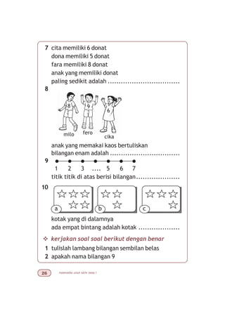 matematika untuk sd/mi kelas I$
7 cita memiliki 6 donat
dona memiliki 5 donat
fara memiliki 8 donat
anak yang memiliki donat
paling sedikit adalah .................................
8
anak yang memakai kaos bertuliskan
bilangan enam adalah ................................
9
titik titik di atas berisi bilangan....................
10
kotak yang di dalamnya
ada empat bintang adalah kotak ...................
v kerjakan soal soal berikut dengan benar
1 tulislah lambang bilangan sembilan belas
2 apakah nama bilangan 9
milo fero
cika
a b c
1 3 5 6 7....
8 9
6
2
 