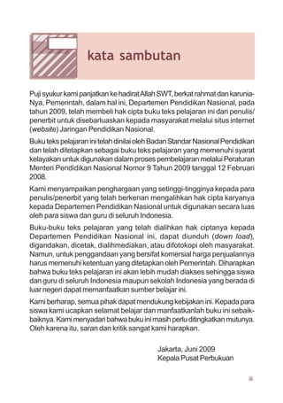 PujisyukurkamipanjatkankehadiratAllahSWT,berkatrahmatdankarunia-
Nya, Pemerintah, dalam hal ini, Departemen Pendidikan Nasional, pada
tahun 2009, telah membeli hak cipta buku teks pelajaran ini dari penulis/
penerbit untuk disebarluaskan kepada masyarakat melalui situs internet
(website) Jaringan Pendidikan Nasional.
BukutekspelajaraninitelahdinilaiolehBadanStandarNasionalPendidikan
dan telah ditetapkan sebagai buku teks pelajaran yang memenuhi syarat
kelayakan untuk digunakan dalam proses pembelajaran melalui Peraturan
Menteri Pendidikan Nasional Nomor 9 Tahun 2009 tanggal 12 Februari
2008.
Kami menyampaikan penghargaan yang setinggi-tingginya kepada para
penulis/penerbit yang telah berkenan mengalihkan hak cipta karyanya
kepada Departemen Pendidikan Nasional untuk digunakan secara luas
oleh para siswa dan guru di seluruh Indonesia.
Buku-buku teks pelajaran yang telah dialihkan hak ciptanya kepada
Departemen Pendidikan Nasional ini, dapat diunduh (down load),
digandakan, dicetak, dialihmediakan, atau difotokopi oleh masyarakat.
Namun, untuk penggandaan yang bersifat komersial harga penjualannya
harus memenuhi ketentuan yang ditetapkan oleh Pemerintah. Diharapkan
bahwa buku teks pelajaran ini akan lebih mudah diakses sehingga siswa
dan guru di seluruh Indonesia maupun sekolah Indonesia yang berada di
luar negeri dapat memanfaatkan sumber belajar ini.
Kami berharap, semua pihak dapat mendukung kebijakan ini. Kepada para
siswa kami ucapkan selamat belajar dan manfaatkanlah buku ini sebaik-
baiknya.Kamimenyadaribahwabukuinimasihperluditingkatkanmutunya.
Oleh karena itu, saran dan kritik sangat kami harapkan.
Jakarta, Juni 2009
Kepala Pusat Perbukuan
kata sambutan
iii
 