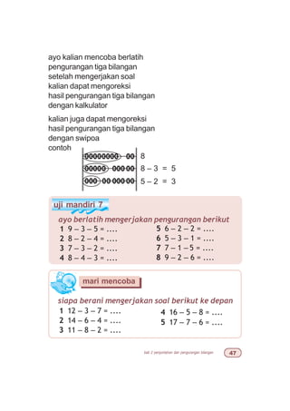 bab 2 penjumlahan dan pengurangan bilangan %
uji mandiri 7
ayo berlatih mengerjakan pengurangan berikut
1 9 – 3 – 5 = ....
2 8 – 2 – 4 = ....
3 7 – 3 – 2 = ....
4 8 – 4 – 3 = ....
5 6 – 2 – 2 = ....
6 5 – 3 – 1 = ....
7 7 – 1 – 5 = ....
8 9 – 2 – 6 = ....
siapa berani mengerjakan soal berikut ke depan
1 12 – 3 – 7 = ....
2 14 – 6 – 4 = ....
3 11 – 8 – 2 = ....
mari mencoba
4 16 – 5 – 8 = ....
5 17 – 7 – 6 = ....
ayo kalian mencoba berlatih
pengurangan tiga bilangan
setelah mengerjakan soal
kalian dapat mengoreksi
hasil pengurangan tiga bilangan
dengan kalkulator
kalian juga dapat mengoreksi
hasil pengurangan tiga bilangan
dengan swipoa
contoh
8 – 3 = 5
8
5 – 2 = 3
 