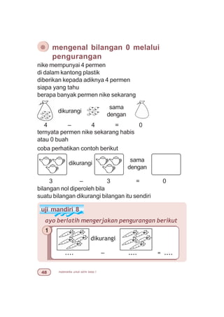 matematika untuk sd/mi kelas I
¯ mengenal bilangan 0 melalui
pengurangan
nike mempunyai 4 permen
di dalam kantong plastik
diberikan kepada adiknya 4 permen
siapa yang tahu
berapa banyak permen nike sekarang
dikurangi
sama
dengan
4 – 4 = 0
ternyata permen nike sekarang habis
atau 0 buah
coba perhatikan contoh berikut
dikurangi
3 – 3 = 0
uji mandiri 8
ayo berlatih mengerjakan pengurangan berikut
1
dikurangi
.... – .... = ....
bilangan nol diperoleh bila
suatu bilangan dikurangi bilangan itu sendiri
sama
dengan
 