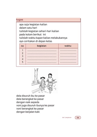 bab 3 pengukuran #'
tugas
apa saja kegiatan kalian
dalam satu hari
tulislah kegiatan sehari-hari kalian
pada kolom berikut ini
tulislah waktu kapan kalian melakukannya
ayo ceritakan di depan kelas
dela disuruh ibu ke pasar
dela berangkat ke pasar
dengan naik sepeda
voni juga disuruh ibunya ke pasar
voni berangkat ke pasar
dengan berjalan kaki
no kegiatan
1
2
3
4
5
..................................
..................................
..................................
..................................
..................................
waktu
...................
...................
...................
...................
...................
 