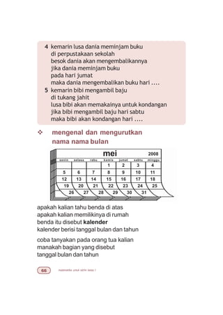 matematika untuk sd/mi kelas I$$
4 kemarin lusa dania meminjam buku
di perpustakaan sekolah
besok dania akan mengembalikannya
jika dania meminjam buku
pada hari jumat
maka dania mengembalikan buku hari ....
5 kemarin bibi mengambil baju
di tukang jahit
lusa bibi akan memakainya untuk kondangan
jika bibi mengambil baju hari sabtu
maka bibi akan kondangan hari ....
v mengenal dan mengurutkan
nama nama bulan
apakah kalian tahu benda di atas
apakah kalian memilikinya di rumah
benda itu disebut kalender
kalender berisi tanggal bulan dan tahun
coba tanyakan pada orang tua kalian
manakah bagian yang disebut
tanggal bulan dan tahun
mei 2008
senin selasa rabu kamis jumat sabtu minggu
1 2 3 4
8 9 10 11
15 16 17 18
5 6 7
12 13 14
22 23 24 2519 20 21
29 30 3126 27 28
 
