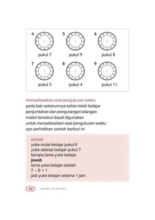 matematika untuk sd/mi kelas I%
menyelesaikan soal pengukuran waktu
pada bab sebelumnya kalian telah belajar
penjumlahan dan pengurangan bilangan
materi tersebut dapat digunakan
untuk menyelesaikan soal pengukuran waktu
ayo perhatikan contoh berikut ini
contoh
yuke mulai belajar pukul 6
yuke selesai belajar pukul 7
berapa lama yuke belajar
jawab
lama yuke belajar adalah
7 – 6 = 1
jadi yuke belajar selama 1 jam
pukul 7
4
pukul 9
5 6
pukul 8
pukul 5
7
pukul 4
8 9
pukul 11
 