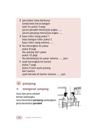 matematika untuk sd/mi kelas I%$
v mengenal panjang
reva dan jena adalah
teman sebangku
reva berambut panjang sedangkan
jena berambut pendek
¯ panjang
2 jam beker bela berbunyi
tanda bela harus bangun
saat itu pukul 5 pagi
jarum pendek menunjuk angka ....
jarum panjang menunjuk angka ....
3 bayu tidur siang pukul 1
bayu bangun tidur pukul 2
bayu tidur siang selama ....
4 ibu berangkat ke pasar
pukul 8 pagi
ibu pulang dari pasar
pukul 10 pagi
ibu berbelanja ke pasar selama .... jam
5 ayah berangkat ke kantor
pukul 7 pagi
pukul 4 sore ayah pulang
dari kantor
ayah berada di kantor selama .... jam
 