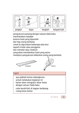 bab 3 pengukuran %'
pengukuran panjang dengan satuan tidak baku
menimbulkan masalah
karena hasil yang diperoleh
dari tiap orang berbeda
untuk itu digunakan beberapa alat ukur
seperti mistar atau penggaris
dan rolmeter atau meteran
yang akan memberikan hasil yang sama
meskipun pengukuran dilakukan orang yang berbeda
tugas
ayo ajaklah teman sebangkumu
untuk melakukan kegiatan ini
kalian akan mengukur lebar kelas
dengan satuan tidak baku
coba berdirilah di bagian belakang
ruang kelas kalian
penggaris meteran
jengkal depa langkah telapak kaki
 