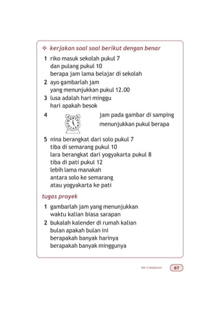 bab 3 pengukuran %
v kerjakan soal soal berikut dengan benar
1 riko masuk sekolah pukul 7
dan pulang pukul 10
berapa jam lama belajar di sekolah
2 ayo gambarlah jam
yang menunjukkan pukul 12.00
3 lusa adalah hari minggu
hari apakah besok
4 jam pada gambar di samping
menunjukkan pukul berapa
5 nina berangkat dari solo pukul 7
tiba di semarang pukul 10
lara berangkat dari yogyakarta pukul 8
tiba di pati pukul 12
lebih lama manakah
antara solo ke semarang
atau yogyakarta ke pati
tugas proyek
1 gambarlah jam yang menunjukkan
waktu kalian biasa sarapan
2 bukalah kalender di rumah kalian
bulan apakah bulan ini
berapakah banyak harinya
berapakah banyak minggunya
 