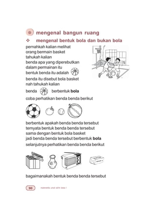matematika untuk sd/mi kelas I'
v mengenal bentuk bola dan bukan bola
pernahkah kalian melihat
orang bermain basket
tahukah kalian
benda apa yang diperebutkan
dalam permainan itu
bentuk benda itu adalah
benda itu disebut bola basket
nah tahukah kalian
benda berbentuk bola
coba perhatikan benda benda berikut
berbentuk apakah benda benda tersebut
ternyata bentuk benda benda tersebut
sama dengan bentuk bola basket
jadi benda benda tersebut berbentuk bola
selanjutnya perhatikan benda benda berikut
bagaimanakah bentuk benda benda tersebut
¯ mengenal bangun ruang
 
