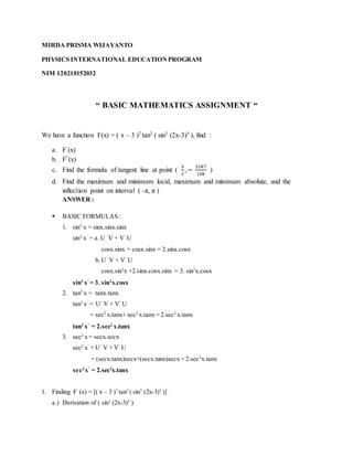 MIRDA PRISMA WIJAYANTO
PHYSICS INTERNATIONAL EDUCATIONPROGRAM
NIM 120210152032
“ BASIC MATHEMATICS ASSIGNMENT “
We have a function F(x) = ( x – 3 )7 tan2 ( sin3 (2x-3)5 ), find :
a. F’(x)
b. F”(x)
c. Find the formula of tangent line at point (
3
2
, −
2187
128
)
d. Find the maximum and minimum local, maximum and minimum absolute, and the
inflection point on interval ( -π, π )
ANSWER :
 BASIC FORMULAS :
1. sin3
x = sinx.sinx.sinx
sin3
x’
= a. U’
V + V’
U
cosx.sinx + cosx.sinx = 2.sinx.cosx
b. U’
V + V’
U
cosx.sin2
x +2.sinx.cosx.sinx = 3. sin2
x.cosx
sin3
x’
= 3. sin2
x.cosx
2. tan2
x = tanx.tanx
tan2
x’
= U’
V + V’
U
= sec2
x.tanx+ sec2
x.tanx = 2.sec2
x.tanx
tan2
x’
= 2.sec2
x.tanx
3. sec2
x = secx.secx
sec2
x’
= U’
V + V’
U
= (secx.tanx)secx+(secx.tanx)secx = 2.sec2
x.tanx
sec2
x’
= 2.sec2
x.tanx
1. Finding F’
(x) = [( x – 3 )7
tan2
( sin3
(2x-3)5
)]’
a.) Derivation of ( sin3
(2x-3)5
)
 