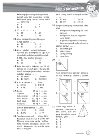 kelerengnya masing-masing dalam
jumlah sama dan tanpa sisa. Setiap
Jarak yang
. . . .
A. 10 km
B. 15 km
mereka tempuh adalah
kelompok yang
. . . kelereng.
benar harus berisi C. 30 km
D. 40 km
A.
B.
3³
A.
B.
2
3
C. 5
D. 7
19. Bangun datar yang mempunyai sifat-
sifat:
12. + 4³ – 2³ = . . . . - mempunyai duapasang sisi sama
panjang
mempunyai dua pasang sudut
sama besar
diagonal-diagonalnya bertemu
dan membentuk sudut siku-siku,
80
81
C. 82
D. 83 -
13. Akar pangkat tiga dari bilangan
1.728 adalah . . . .
-
A. 10
B. 11
Aku adalah
C. 12
D. 13
sebuah bilangan.
adalah bangun . . . .
A.
B.
C.
D.
belah ketupat
jajargenjang
layang-layang
trapesium
14.
Apabila aku dipangkatkan tiga dan
ditambahkan bilangan 888 menjadi
8.888. Aku adalah bilangan . . . .
20.A. 20
B. 21
C. 22
D. 23
15. Fajar berangkat sekolah jam 06.25,
sampai di sekolah jam 7 kurang 18
menit. Lamaperjalanan Fajarmenuju
sekolah adalah . . . .
Hasil pencerminan gambar bendera
di atas
. . . .
terhadap cermin C adalahA. 15 menit
B. 17 menit
C.
D.
18 menit
25 menit
liter.
A. C.
16. 8 m³ + 38 liter = . . .
A. 8.338
B. 8.380
Beras
Sayuran
Cabe merah
Gula merah
Lauk pauk
Kerupuk
C. 8.038
D. 3.380
17. 75 kg
5 kg
3,5 kg
200 hg
300 hg
35 hg
= ... ons
= ... ons
= ... ons
= ... ons
= ... ons
= ... ons
B. D.
21. Limas segi empat di
Jumlah berat semua = . . . ons.
samping mempunyai
titik sudut dan sisi
yang jumlahnya sama
banyak, yaitu . . . .
A. 3
B. 4
C. 5
D. 6
A. 1.270
B. 1.370
C.
D.
1.180
1.370
Ujian Akhir
6 pada hari
18. Setelah menempuh
Nasional, murid kelas
Minggu bersepeda santai keliling
kota. Mereka bersepeda selama 40
menit. Kecepatan bersepeda rata-
rata 15 km/jam.
Matematika
CC
CC
C
 