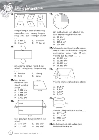 22. 26. 12
111
210
9 3
8 4
7 56
Bangun-bangun datar di atas yang
merupakan satu pasang bangun
Jari-jari lingkaran jam adalah 7 cm.
Luas daerah yang diarsir adalah . . . .
yang sama dan
. . . .
A. I dan V
B. II dan V
sebangun adalah
A.
B.
C.
D.
38 cm²
38,5 cm²
115,5 cm²
154 cm²
C. III dan V
D. IV dan VI
23.
27. Sebuah dus pembungkus alat dapur,
setelahdiukurrusuk-rusuknyaternyata
panjangnya sama, yaitu 27 cm.
Volume dus itu adalah . . . .
A.
B.
C.
D.
19.863 cm³
19.683 cm³
16.983 cm³
16.863 cm³Jaring-jaring bangun ruang di atas
adalah jaring-jaring bangun ruang
. . . .
28.
A. kerucut
B. bola
Luas bangun
trapesium siku-
siku di samping
adalah . . . .
C.
D.
tabung
balok
180 cm
4 m2 m
24. 40 cm
Volume prismasegitigadi atas adalah
. . . .32 cm
A.
B.
C.
D.
14,4 m³
8,8 m³
7,4 m³
7,2 m³
21 cm
A.
B.
C.
D.
3.072 cm²
1.536 cm²
1.280 cm²
1.792 cm²
56 cm
29.
25.
8 cm
4 cm 4 cm
Volume kalengroti di atas adalah. . . .
A. 2771 cm³
B. 2772 cm³
C. 2773 cm³
D. 2774 cm³
Perhatikanletaktitikpadasistem
koordinat berikut ini.
25 cm
Luas gabungan bangun datar di atas
adalah . . . .
A. 773 cm²
B. 721 cm²
C. 673 cm²
D. 649 cm²
30.
Bonus Soal TryoutUN SD/MI2012
12 cm
13 cm
I II III
IV V VI
 