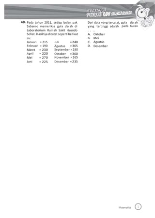 40. Pada tahun 2011, setiap bulan pak
Sabarno memeriksa gula darah di
Laboratorium Rumah Sakit Husodo
Sehat. Hasilnya dicatat seperti berikut
ini.
Dari data yang tercatat, gula darah
yang tertinggi adalah
. . . .
pada bulan
A.
B.
C.
D.
Oktober
Mei
Agustus
Desember
Januari = 215
Februari = 190
Juli
Agustus
=240
=305
Maret
April
Mei
Juni
= 230
= 220
= 270
= 225
September =280
Oktober =300
November =265
Desember =235
Matematika
 