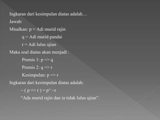 Ingkaran dari kesimpulan diatas adalah…
Jawab:
Misalkan: p = Adi murid rajin
q = Adi murid pandai
r = Adi lulus ujian
Maka soal diatas akan menjadi :
Premis 1: p => q
Premis 2: q => r
Kesimpulan: p => r
Ingkaran dari kesimpulan diatas adalah:
~ ( p => r ) = p^ ~r
“Ada murid rajin dan ia tidak lulus ujian”.
 