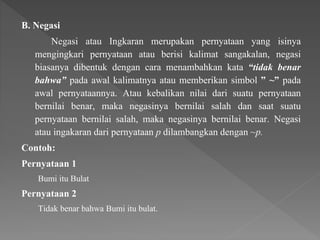 B. Negasi
Negasi atau Ingkaran merupakan pernyataan yang isinya
mengingkari pernyataan atau berisi kalimat sangakalan, negasi
biasanya dibentuk dengan cara menambahkan kata “tidak benar
bahwa” pada awal kalimatnya atau memberikan simbol ” ~” pada
awal pernyataannya. Atau kebalikan nilai dari suatu pernyataan
bernilai benar, maka negasinya bernilai salah dan saat suatu
pernyataan bernilai salah, maka negasinya bernilai benar. Negasi
atau ingakaran dari pernyataan p dilambangkan dengan ~p.
Contoh:
Pernyataan 1
Bumi itu Bulat
Pernyataan 2
Tidak benar bahwa Bumi itu bulat.
 