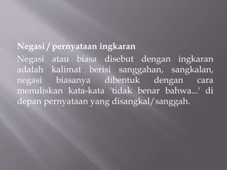 Negasi / pernyataan ingkaran
Negasi atau biasa disebut dengan ingkaran
adalah kalimat berisi sanggahan, sangkalan,
negasi biasanya dibentuk dengan cara
menuliskan kata-kata 'tidak benar bahwa...' di
depan pernyataan yang disangkal/sanggah.
 