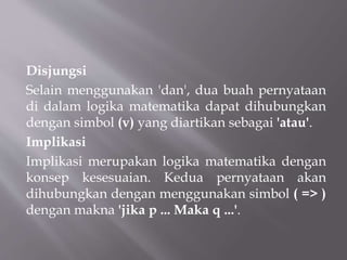 Disjungsi
Selain menggunakan 'dan', dua buah pernyataan
di dalam logika matematika dapat dihubungkan
dengan simbol (v) yang diartikan sebagai 'atau'.
Implikasi
Implikasi merupakan logika matematika dengan
konsep kesesuaian. Kedua pernyataan akan
dihubungkan dengan menggunakan simbol ( => )
dengan makna 'jika p ... Maka q ...'.
 