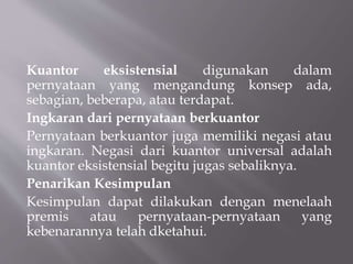 Kuantor eksistensial digunakan dalam
pernyataan yang mengandung konsep ada,
sebagian, beberapa, atau terdapat.
Ingkaran dari pernyataan berkuantor
Pernyataan berkuantor juga memiliki negasi atau
ingkaran. Negasi dari kuantor universal adalah
kuantor eksistensial begitu jugas sebaliknya.
Penarikan Kesimpulan
Kesimpulan dapat dilakukan dengan menelaah
premis atau pernyataan-pernyataan yang
kebenarannya telah dketahui.
 