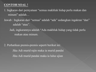 CONTOH SOAL !
1. Ingkaran dari pernyataan “semua makhluk hidup perlu makan dan
minum” adalah…
Jawab : Ingkaran dari “semua” adalah “ada” sedangkan ingakran “dan”
adalah “atau”.
Jadi, ingkarannya adalah “Ada makhluk hidup yang tidak perlu
makan atau minum.
2. Perhatikan premis-premis seperti berikut ini:
Jika Adi murid rajin maka ia murid pandai
Jika Adi murid pandai maka ia lulus ujian
 