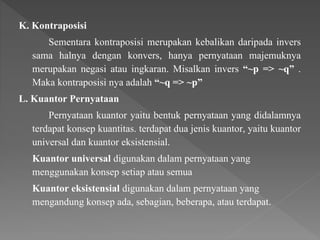 K. Kontraposisi
Sementara kontraposisi merupakan kebalikan daripada invers
sama halnya dengan konvers, hanya pernyataan majemuknya
merupakan negasi atau ingkaran. Misalkan invers “~p => ~q” .
Maka kontraposisi nya adalah “~q => ~p”
L. Kuantor Pernyataan
Pernyataan kuantor yaitu bentuk pernyataan yang didalamnya
terdapat konsep kuantitas. terdapat dua jenis kuantor, yaitu kuantor
universal dan kuantor eksistensial.
Kuantor universal digunakan dalam pernyataan yang
menggunakan konsep setiap atau semua
Kuantor eksistensial digunakan dalam pernyataan yang
mengandung konsep ada, sebagian, beberapa, atau terdapat.
 
