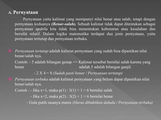 A. Pernyataan
Pernyataan yaitu kalimat yang mempunyi nilai benar atau salah, tetapi dengan
pernyataan keduanya (Benar-salah). Sebuah kalimat tidak dapat ditentukan sebagai
pernyataan apabila kita tidak bisa menentukan kebenaran atau kesalahan dan
bersifat relatif. Dalam logika matematika terdapat dua jenis pernyataan, yaitu
pernyataan tertutup dan pernyataan terbuka.
 Pernyataan tertutup adalah kalimat pernyataan yang sudah bisa dipastikan nilai
benar/salah nya.
Contoh: - 5 adalah bilangan genap => Kalimat tersebut bernilai salah karena yang
benar adalah 5 adalah bilangan ganjil.
- 2 X 4 = 8 (Sudah pasti benar / Pernyataan tertutup)
 Pernyataan terbuka adalah kalimat pernyataan yang belum dapat dipastikan nilai
benar/salah nya.
Contoh : - Jika x=1, maka p(1) : 3(1) + 1 > 6 bernilai salah
- Jika x=2, maka p(2) : 3(2) + 1 > 6 bernilai benar
- Gula putih rasanya manis (Harus dibuktikan dahulu / Pernyataan terbuka)
 