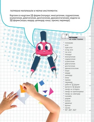 ПОТРЕБНИ МАТЕРИЈАЛИ И МЕРНИ ИНСТРУМЕНТИ:
РЕЧНИК
на нови поими
Картони со нацртани 2Д-форми (полукруг, многуаголник, седумаголник,
осумаголник, деветаголник, десетаголник, дванаесетаголник), модели на
3Д-форми (коцка, квадар, цилиндар, конус, призма, пирамида).
• полуправа
• агол
• прав агол
• остар агол
• тап агол
• полукруг
• многуаголник
• седумаголник
• осумаголник
• деветаголник
• десетаголник
• дванаесетаголник
• коцка
• квадар
• цилиндар
• конус
• призма
• пирамида
• рабести 3Д-форми
• валчести 3Д-форми
• линија на огледало
• линија на преклопување
• линија на симетрија
• положба
• редови
• колони
• движење
• вртење
• насока
• 90°, 180°, 360°.
 
