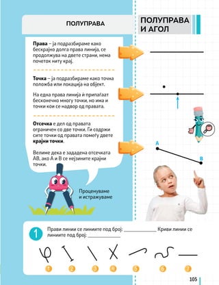 Проценуваме
и истражуваме
Права – ја подразбираме како
бескрајно долга права линија, се
продолжува на двете страни, нема
почеток ниту крај.
Точка – ја подразбираме како точна
положба или локација на објект.
На една права линија ѝ припаѓаат
бесконечно многу точки, но има и
точки кои се надвор од правата.
Отсечка е дел од правата
ограничен со две точки. Ги содржи
сите точки од правата помеѓу двете
крајни точки.
Велиме дека е зададена отсечката
АВ, ако А и В се нејзините крајни
точки.
A
B
Прави линии се линиите под број: _____________ Kриви линии се
линиите под број: _____________
105
ПОЛУПРАВА
И АГОЛ
ПОЛУПРАВА
 