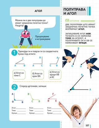 Проценуваме
и истражуваме
ЗАПОМНИ
√
A
A
B
B
О
О О
A
A
O
B
B
B
C D D E
F
B
B
C
C C
A
A
Пронајди ги и поврзи ги со соодветната
буква под аглите:
в) Агол со
краци AB
и AC
б) Агол со
крак BA
а) Агол со
теме C
Според цртеживе, запиши:
Агол:___________
Теме: __________
Краци:_________
Агол:___________
Теме: __________
Краци:_________
Агол:___________
Теме: __________
Краци:_________
107
Можно ли е две полуправи да
имаат заедничка почетна точка?
Нацртај!
ПОЛУПРАВА
И АГОЛ
АГОЛ
ДВЕ ПОЛУПРАВИ ШТО ИМААТ
ЗАЕДНИЧКА ПОЧЕТНА ТОЧКА
ФОРМИРААТ АГОЛ.
ЗАПИШУВАМЕ АГОЛ АОВ.
ТОЧКАТА О СЕ НАРЕКУВА
ТЕМЕ НА АГОЛОТ, А
ПОЛУПРАВИТЕ ОА И ОВ СЕ
НАРЕКУВААТ КРАЦИ.
 