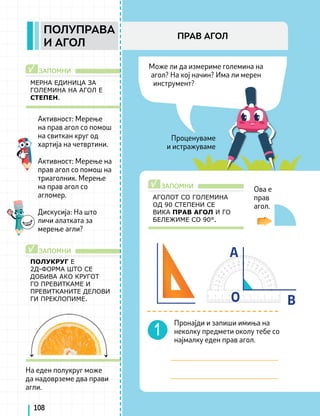 ЗАПОМНИ
ЗАПОМНИ
√
√
Може ли да измериме големина на
агол? На кој начин? Има ли мерен
инструмент?
Проценуваме
и истражуваме
A
O B
ЗАПОМНИ
√
АГОЛОТ СО ГОЛЕМИНА
ОД 90 СТЕПЕНИ СЕ
ВИКА ПРАВ АГОЛ И ГО
БЕЛЕЖИМЕ СО 90°.
108
МЕРНА ЕДИНИЦА ЗА
ГОЛЕМИНА НА АГОЛ Е
СТЕПЕН.
Ова е
прав
агол.
ПОЛУКРУГ Е
2Д-ФОРМА ШТО СЕ
ДОБИВА АКО КРУГОТ
ГО ПРЕВИТКАМЕ И
ПРЕВИТКАНИТЕ ДЕЛОВИ
ГИ ПРЕКЛОПИМЕ.
Активност: Мерење
на прав агол со помош
на свиткан круг од
хартија на четвртини.
Активност: Мерење на
прав агол со помош на
триаголник. Мерење
на прав агол со
агломер.
Дискусија: На што
личи алатката за
мерење агли?
Пронајди и запиши имиња на
неколку предмети околу тебе со
најмалку еден прав агол.
На еден полукруг може
да надоврземе два прави
агли.
ПОЛУПРАВА
И АГОЛ
ПРАВ АГОЛ
 