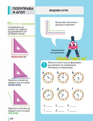 Проценуваме
и истражуваме
Кој од овие три агли на
цртежов е најголем?
ГОЛЕМИНАТА НА
АГОЛОТ НЕ ЗАВИСИ
ОД ДОЛЖИНАТА НА
НЕГОВИТЕ КРАЦИ.
ЗАПОМНИ
√
Воочи ги аглите што се формираат
од стрелките на часовниците.
Именувај ги според видот.
А ______ Б ______ В ______
Г ______ Д ______ Ѓ _______
A
Г
Б
Д
В
Ѓ
110
ПОЛУПРАВА
И АГОЛ
ВИДОВИ АГЛИ
ПРАВ АГОЛ 90°
Овој агол е помал од
правиот агол и се вика
ОСТАР АГОЛ.
Овој агол е поголем од
правиот агол и се вика
ТАП АГОЛ.
 