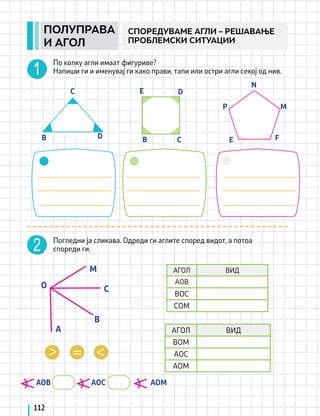B B
C
C
D
D
E
E F
M
N
P
АГОЛ ВИД
AOB
BOC
COM
АГОЛ ВИД
BOM
AOC
AOM
AOB AOC		 AOM
По колку агли имаат фигуриве?
Напиши ги и именувај ги како прави, тапи или остри агли секој од нив.
Погледни ја сликава. Одреди ги аглите според видот, а потоа
спореди ги.
112
ПОЛУПРАВА
И АГОЛ
СПОРЕДУВАМЕ АГЛИ – РЕШАВАЊЕ
ПРОБЛЕМСКИ СИТУАЦИИ
A
B
C
M
O
 