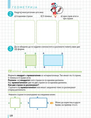 Нацртај многуаголник што има:
а) 4 еднакви страни б) 5 темиња в) еден прав агол и
Да се обидеме да ги најдеме сличностите и разликите помеѓу овие две
2Д-форми.
Формите квадрат и правоаголник се четириаголници. Тие имаат по: 4 страни,
4 темиња и 4 прави агли.
Разлики: кај квадратот сите страни се со еднаква должина.
Кај правоаголникот две по две страни се со еднаква должина.
Кои две страни се разликуваат?
Страните кај правоаголникот кои имаат заедничко теме се разликуваат
според должината.
Нивните страни ги означуваме на следниов начин:
Може да користиш и други
букви, на пример: m и n.
три страни
B
a b
a b
a a
a a
B
C C
D D
A A
ЗАПОМНИ
√
Г Е О М Е Т Р И Ј А
120
 