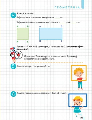 Измери и запиши:
Кај квадратот, должината на страните e _____ cm.
		
Кај правоаголникот, должината на страните е _____ cm и _____ cm.
Темињата А и D, А и В се соседни, a темињата B и D се спротивни (или
несоседни).
Предизвик: Дали квадратот е правоаголник? Дали секој
правоаголник е квадрат? Зошто?
Нацртај квадрат со страни од 4 cm.
Нацртај правоаголник со страни: а = 3 cm и b = 5 cm.
B B
C C
D D
A A
Г Е О М Е Т Р И Ј А
121
 