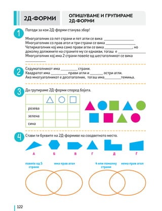 122
2Д-ФОРМИ
ОПИШУВАМЕ И ГРУПИРАМЕ
2Д-ФОРМИ
Погоди за кои 2Д-форми станува збор!
		
Многуаголник со пет страни и пет агли се вика ________________
Многуаголник со прав агол и три страни се вика ________________
Четириаголник кој има само прави агли се вика _______________, но
доколку должините на страните му се еднакви, тогаш е _______________
Многуаголник кој има 2 страни повеќе од шестаголникот се вика
___________
Седумаголникот има _________ страни.
Квадратот има _________ прави агли и _______ остри агли.
Ако многуаголникот е десетаголник, тогаш има_________темиња.
Да групираме 2Д-форми според бојата.
розева
зелена
сина
Стави ги буквите на 2Д-формиве на соодветното место.
нема прав агол
повеќе од 5
страни
А Б В Г Д Ѓ
има прав агол 4 или помалку
страни
 