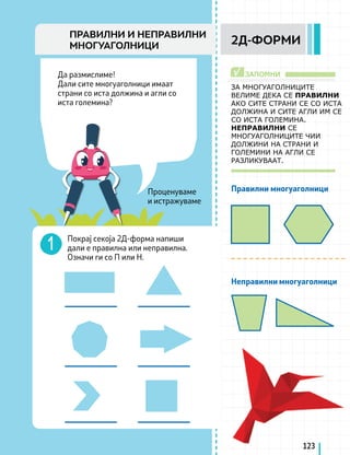 Проценуваме
и истражуваме
Да размислиме!
Дали сите многуаголници имаат
страни со иста должина и агли со
иста големина?
Правилни многуаголници
Неправилни многуаголници
ЗАПОМНИ
√
ЗА МНОГУАГОЛНИЦИТЕ
ВЕЛИМЕ ДЕКА СЕ ПРАВИЛНИ
АКО СИТЕ СТРАНИ СЕ СО ИСТА
ДОЛЖИНА И СИТЕ АГЛИ ИМ СЕ
СО ИСТА ГОЛЕМИНА.
НЕПРАВИЛНИ СЕ
МНОГУАГОЛНИЦИТЕ ЧИИ
ДОЛЖИНИ НА СТРАНИ И
ГОЛЕМИНИ НА АГЛИ СЕ
РАЗЛИКУВААТ.
Покрај секоја 2Д-форма напиши
дали е правилна или неправилна.
Означи ги со П или Н.
123
2Д-ФОРМИ
ПРАВИЛНИ И НЕПРАВИЛНИ
МНОГУАГОЛНИЦИ
 