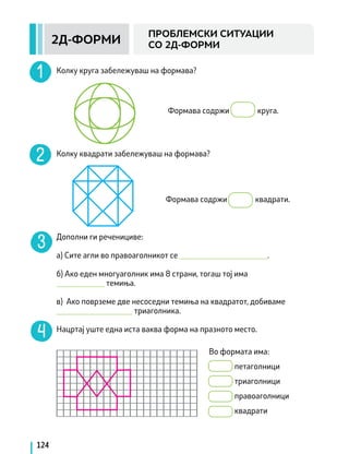 124
Формава содржи круга.
Колку круга забележуваш на формава?
Колку квадрати забележуваш на формава?
Дополни ги реченициве:
а) Сите агли во правоаголникот се ______________________.
б) Ако еден многуаголник има 8 страни, тогаш тој има
____________ темиња.
в) Ако поврземе две несоседни темиња на квадратот, добиваме
___________________ триаголника.
Нацртај уште една иста ваква форма на празното место.
2Д-ФОРМИ
ПРОБЛЕМСКИ СИТУАЦИИ
СО 2Д-ФОРМИ
Формава содржи квадрати.
Во формата има:
		 петаголници
		 триаголници
		 правоаголници
		 квадрати
 