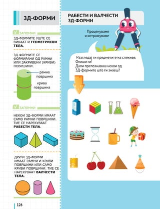 3Д-ФОРМИТЕ УШТЕ СЕ
ВИКААТ И ГЕОМЕТРИСКИ
ТЕЛА.
3Д-ФОРМИТЕ СЕ
ФОРМИРАНИ ОД РАМНИ
ИЛИ ЗАКРИВЕНИ (КРИВИ)
ПОВРШИНИ.
НЕКОИ 3Д-ФОРМИ ИМААТ
САМО РАМНИ ПОВРШИНИ.
ТИЕ СЕ НАРЕКУВААТ
РАБЕСТИ ТЕЛА.
ЗАПОМНИ
ЗАПОМНИ
√
√
ДРУГИ 3Д-ФОРМИ
ИМААТ РАМНИ И КРИВИ
ПОВРШИНИ ИЛИ САМО
КРИВИ ПОВРШИНИ. ТИЕ СЕ
НАРЕКУВААТ ВАЛЧЕСТИ
ТЕЛА.
126
3Д-ФОРМИ
РАБЕСТИ И ВАЛЧЕСТИ
3Д-ФОРМИ
Проценуваме
и истражуваме
Разгледај ги предметите на сликиве.
Опиши ги!
Дали препознаваш некои од
3Д-формите што ги знаеш?
рамна
површина
крива
површина
 