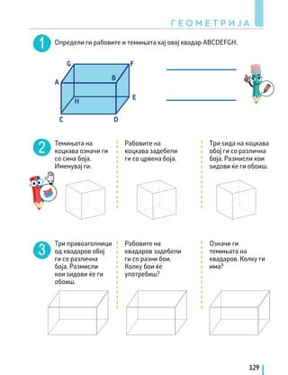 Темињата на
коцкава означи ги
со сина боја.
Именувај ги.
Три правоаголници
од квадаров обој
ги со различна
боја. Размисли
кои ѕидови ќе ги
обоиш.
Рабовите на
коцкава задебели
ги со црвена боја.
Рабовите на
квадаров задебели
ги со разни бои.
Колку бои ќе
употребиш?
Tри ѕида на коцкава
обој ги со различна
боја. Размисли кои
ѕидови ќе ги обоиш.
Означи ги
темињата на
квадаров. Колку ги
има?
Г Е О М Е Т Р И Ј А
129
Определи ги рабовите и темињата кај овој квадар ABCDEFGH.
C
A
B
D
E
F
G
H
 