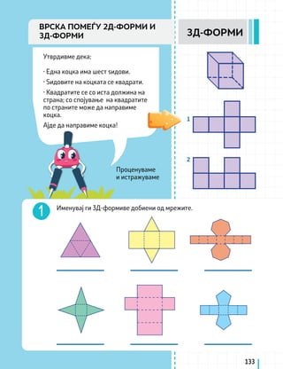 Проценуваме
и истражуваме
Утврдивме дека:
· Една коцка има шест ѕидови.
· Ѕидовите на коцката се квадрати.
· Квадратите се со иста должина на
страна; со спојување на квадратите
по страните може да направиме
коцка.
Ајде да направиме коцка!
Именувај ги 3Д-формиве добиени од мрежите.
1
2
133
3Д-ФОРМИ
ВРСКА ПОМЕЃУ 2Д-ФОРМИ И
3Д-ФОРМИ
 