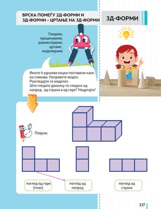 поглед од
страна
Поврзи:
поглед од
напред
поглед од горе
(план)
137
3Д-ФОРМИ
ВРСКА ПОМЕЃУ 2Д-ФОРМИ И
3Д-ФОРМИ – ЦРТАЊЕ НА 3Д-ФОРМИ
Гледаме,
проценуваме,
размислуваме,
цртаме ,
моделираме
Имате 4 еднакви коцки поставени како
на сликава. Направете модел.
Разгледајте го моделот.
Што гледате доколку го гледате од
напред, од страна и од горе? Нацртајте!
 