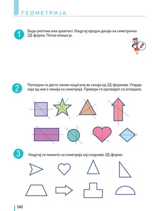 Биди уметник или архитект. Нацртај преден дизајн на симетрична
2Д-форма. Потоа опиши ја.
Погледни ги двете линии нацртани во секоја од 2Д-формиве. Утврди
која од нив е линија на симетрија. Провери го одговорот со огледало.
Нацртај ги линиите на симетрија кај следниве 2Д-форми.
Г Е О М Е Т Р И Ј А
142
 