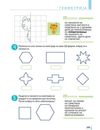 Повлечи ги сите линии на симетрија на овие 2Д-форми, изброј ги и
запиши ги.
Нацртај ги линиите на симетрија на
квадрат и на правилен шестаголник.
Потоа изброј ги. Што забележуваш?
СО ЛИНИЈАТА НА
СИМЕТРИЈА ФИГУРАТА Е
ПОДЕЛЕНА НА 2 ЕДНАКВИ
ДЕЛА ДО ПРЕКЛОПУВАЊЕ.
СО ПРЕВИТКУВАЊЕ
ПО ЛИНИЈАТА НА
СИМЕТРИЈА, ДВАТА ДЕЛА
СЕ СОВПАЃААТ.
БРОЈОТ НА ЛИНИИ
НА СИМЕТРИЈА
НА ПРАВИЛЕН
МНОГУАГОЛНИК Е
ЕДНАКОВ НА БРОЈОТ
НА СТРАНИТЕ НА
МНОГУАГОЛНИКОТ.
ЗАПОМНИ
ЗАПОМНИ
√
√
Г Е О М Е Т Р И Ј А
143
 