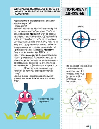 Истражуваме и
откриваме
Кој инструмент е претставен на сликата?
Каде се користи?
Разгледај го!
Замисли дека си во положба север и треба
да стигнеш во положбата исток. Треба да
се завртиш под прав агол (900
) во насока
на стрелката на часовникот. Од положбата
исток во положба југ, треба да се завртиш
уште еднаш под прав агол. Колку пати ќе се
завртиш под прав агол ако си во положба
север, а сакаш да стигнеш во положба југ?
При ова вртење ќе направиш полукруг.
Овој агол на вртење има 1800
и го
нарекуваме рамен агол. Колку прави агли
прават рамен агол? Ако продолжиш да се
вртиш од југ кон запад и од запад кон север
во насоката на движење на стрелките на
часовникот, ќе се формира уште еден агол
од ______. Колку вртења под прав агол
направи од положба север до положба
север?
Велиме дека е направено едно кружно
вртење или полн агол. Полниот агол има
3600
.
На компасот се означени
и меѓуположби:
североисток – СИ,
северозапад – СЗ,
југоисток – ЈИ и
југозапад – ЈЗ.
Означи ги.
исток
запад
север
југ
147
ПОЛОЖБА И
ДВИЖЕЊЕ
ОДРЕДУВАЊЕ ПОЛОЖБА СО ВРТЕЊЕ ВО
НАСОКА НА ДВИЖЕЊЕ НА СТРЕЛКИТЕ НА
ЧАСОВНИКОТ
 