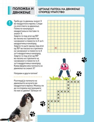 150
ПОЛОЖБА И
ДВИЖЕЊЕ
ЦРТАЊЕ ПАТЕКА НА ДВИЖЕЊЕ
СПОРЕД УПАТСТВО
Треба да го движиш знакот Х
во квадратната мрежа. Следи
ги упатствата за движење:
Помести нанапред 4
квадратчиња и постави го
знакот Х.
Заврти го под агол од 900
во насока на стрелките на
часовникот и помести го Х за 4
квадратчиња нанапред.
Заврти го уште еднаш под агол
од 900
во насока на стрелките
на часовникот и помести го Х
за 4 квадратчиња нанапред.
Заврти го под агол од 900
во насока на стрелките на
часовникот и помести го Х
за 4 квадратчиња нанапред.
Каква форма има патеката на
движење на знакот Х?
Направи и други патеки!
Разгледај ја патеката на
движењето на кучето во
квадратната мрежа. Можеш ли
да ги откриеш инструкциите
по кои се движи? Запиши ги!
 