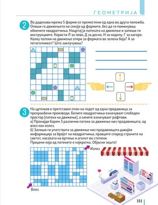 Г Е О М Е Т Р И Ј А
151
Во даденава мрежа 5 форми се преместени од една во друга положба.
Опиши го движењето на секоја од формите, без да ги поминуваш
обоените квадратчиња. Нацртај ја патеката на движење и запиши ги
инструкциите. Користи Л за лево, Д за десно, Н за надолу, Г за нагоре.
Колку патеки на движење откри за формата во зелена боја? А за
петаголникот? Што заклучуваш?
На цртежов е претставен план на подот од една продавница за
прехранбени производи. Белите квадратчиња означуваат слободен
простор (патека на движење), а сините означуваат рафтови.
а) Пронајди барем 3 различни патеки за движење низ продавницата, од
влез кон излез.
б) Запиши ги упатствата за движење низ продавницата давајќи
информација за бројот на квадратчиња, правците според страните на
светот, насоката на вртење и аголот во степени.
Процени која од патеките е најкратка. Објасни зошто!
Излез
Влез
 