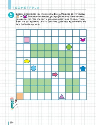 Г Е О М Е Т Р И Ј А
158
Дадена е мрежа и во неа има неколку форми. Обиди се да стигнеш од
до . Опиши го движењето, укажувајќи на тоа дали се движиш
лево или десно, горе или долу и за колку квадратчиња се поместуваш.
Внимавај да се движиш само по белите квадратчиња и да поминеш низ
сите форми во мрежата.
 