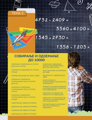 ТЕМА 3
СОБИРАЊЕ И ОДЗЕМАЊЕ
ДО 10000
СОБИРАЊЕ И ОДЗЕМАЊЕ НА ПОЛНИ
ДЕСЕТКИ И СТОТКИ
СОБИРАЊЕ И ОДЗЕМАЊЕ НА ПОЛНИ
ИЛЈАДИ
ПАРОВИ ОД ИЛЈАДИ ЧИЈ ЗБИР Е 10000
СОБИРАЊЕ И ОДЗЕМАЊЕ
ЧЕТИРИЦИФРЕН БРОЈ СО ПОЛНА
ДЕСЕТКА
СОБИРАЊЕ И ОДЗЕМАЊЕ
ЧЕТИРИЦИФРЕН БРОЈ СО ПОЛНА
СТОТКА
СОБИРАЊЕ И ОДЗЕМАЊЕ
ЧЕТИРИЦИФРЕН БРОЈ СО ПОЛНА
ИЛЈАДА
СОБИРАЊЕ ДО 10000 БЕЗ ПРЕМИН
ОДЗЕМАЊЕ ДО 10000 БЕЗ ПРЕМИН
СОБИРАЊЕ ДО 10000 СО ПРЕМИН
ОДЗЕМАЊЕ ДО 10000 СО ПРЕМИН
СОБИРАЊЕ И ОДЗЕМАЊЕ
БРОЕВИ БЛИСКИ ДО ПОЛНА
ДЕСЕТКА ИЛИ СТОТКА
УШТЕ ПОСТАПКИ ЗА СОБИРАЊЕ
ДО 10000
ПОСТАПКИ ЗА ОДЗЕМАЊЕ ДО
10000
КОМУТАТИВНО И
АСОЦИЈАТИВНО СВОЈСТВО ПРИ
СОБИРАЊЕТО
ПРИМЕНА НА КОМУТАТИВНОТО
И АСОЦИЈАТИВНОТО СВОЈСТВО
ПРИ СОБИРАЊЕТО
ЗАВИСНОСТ НА ЗБИРОТ ОД
ПАРНОСТА НА СОБИРОЦИТЕ
ЗАВИСНОСТ НА РАЗЛИКАТА ОД
ПАРНОСТА НА НАМАЛЕНИКОТ
ИЛИ НАМАЛИТЕЛОТ
ПРЕСМЕТУВАЊЕ НА НЕПОЗНАТ
БРОЈ ПРИ СОБИРАЊЕ И
ОДЗЕМАЊЕ
 