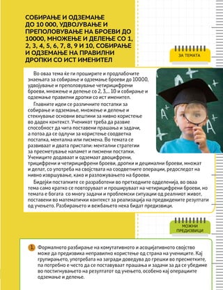 Во оваа тема ќе ги проширите и продлабочите
знаењата за собирање и одземање броеви до 10000,
удвојување и преполовување четирицифрени
броеви, множење и делење со 2, 3,... 10 и собирање и
одземање правилни дропки со ист именител.
Главните идеи се различните постапки за
собирање и одземање, множење и делење и
стекнување основни вештини за нивно користење
во даден контекст. Ученикот треба да развие
способност да чита поставени прашања и задачи,
а потоа да се одлучи за користење соодветна
постапка, ментална или писмена. Во темата се
развиваат и двата пристапи: ментални стратегии
за пресметување напамет и писмени постапки.
Учениците додаваат и одземаат двоцифрени,
трицифрени и четирицифрени броеви, дропки и децимални броеви, множат
и делат, со употреба на својствата на соодветните операции, редоследот на
нивно извршување, како и разложувањето на броеви.
Бидејќи постапките се разработени во претходните одделенија, во оваа
тема само кратко се повторуваат и прошируваат на четирицифрени броеви, но
темата е богата со многу задачи и проблемски ситуации од реалниот живот,
поставени во математички контекст за реализација на предвидените резултати
од учењето. Разбирањето и вежбањето нека бидат предизвици.
ЗА ТЕМАТА
МОЖНИ
ПРЕДИЗВИЦИ
СОБИРАЊЕ И ОДЗЕМАЊЕ
ДО 10 000, УДВОЈУВАЊЕ И
ПРЕПОЛОВУВАЊЕ НА БРОЕВИ ДО
10000, МНОЖЕЊЕ И ДЕЛЕЊЕ СО 1,
2, 3, 4, 5, 6, 7, 8, 9 И 10, СОБИРАЊЕ
И ОДЗЕМАЊЕ НА ПРАВИЛНИ
ДРОПКИ СО ИСТ ИМЕНИТЕЛ
1. Формалното разбирање на комутативното и асоцијативното својство
може да предизвика неправилно користење од страна на учениците. Кај
групирањето, употребата на загради доведува до грешки во пресметките,
па потребно е често да се поставуваат прашања и задачи за да се убедиме
во постигнувањето на резултатот од учењето, особено кај операциите
одземање и делење.
 