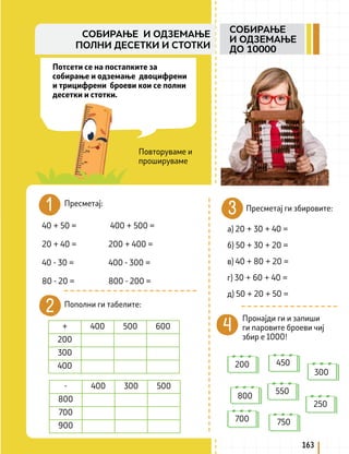 Потсети се на постапките за
собирање и одземање двоцифрени
и трицифрени броеви кои се полни
десетки и стотки.
Пресметај:
Повторуваме и
прошируваме
40 + 50 = 		 400 + 500 =
20 + 40 = 		 200 + 400 =
40 - 30 =		 400 - 300 =
80 - 20 =		 800 - 200 =
Пополни ги табелите:
+ 400 500 600
200
300
400
- 400 300 500
800
700
900
Пресметај ги збировите:
а) 20 + 30 + 40 =
б) 50 + 30 + 20 =
в) 40 + 80 + 20 =
г) 30 + 60 + 40 =
д) 50 + 20 + 50 =
Пронајди ги и запиши
ги паровите броеви чиј
збир е 1000!
200 450
300
800
550
250
700 750
163
СОБИРАЊЕ
И ОДЗЕМАЊЕ
ДО 10000
СОБИРАЊЕ И ОДЗЕМАЊЕ
ПОЛНИ ДЕСЕТКИ И СТОТКИ
 